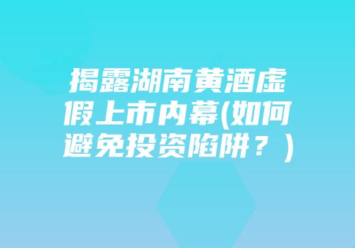 揭露湖南黄酒虚假上市内幕(如何避免投资陷阱？)