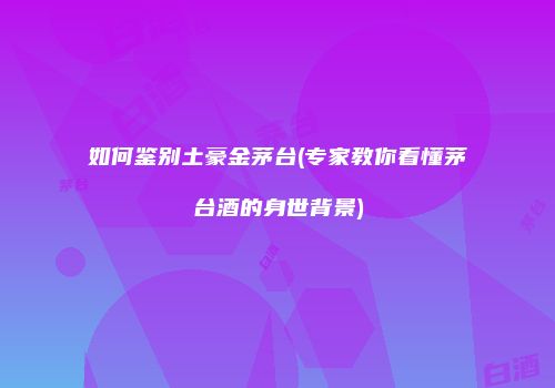 如何鉴别土豪金茅台(专家教你看懂茅台酒的身世背景)