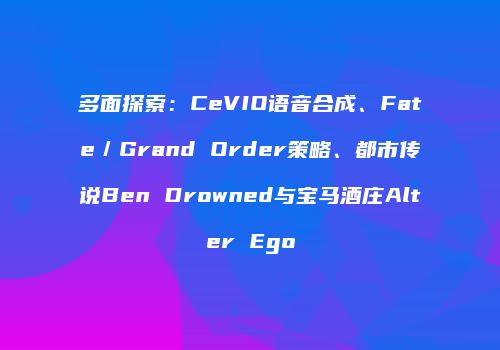 多面探索：CeVIO语音合成、Fate／Grand Order策略、都市传说Ben Drowned与宝马酒庄Alter Ego