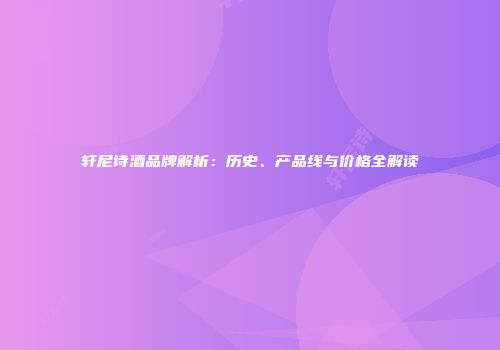 轩尼诗酒品牌解析：历史、产品线与价格全解读