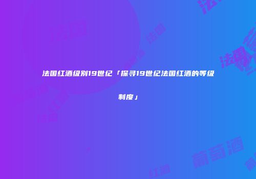 法国红酒级别19世纪「探寻19世纪法国红酒的等级制度」