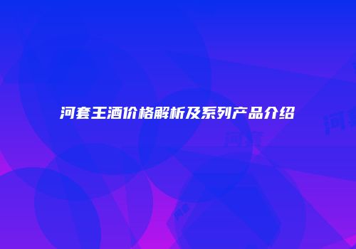 河套王酒价格解析及系列产品介绍