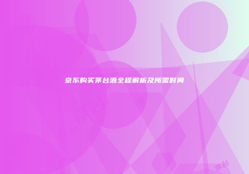 京东购买茅台酒全程解析及所需时间