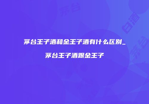 茅台王子酒和金王子酒有什么区别_茅台王子酒跟金王子