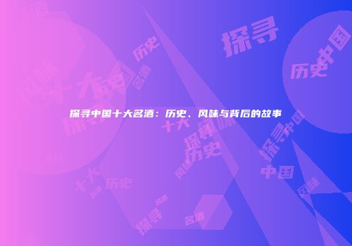 探寻中国十大名酒：历史、风味与背后的故事
