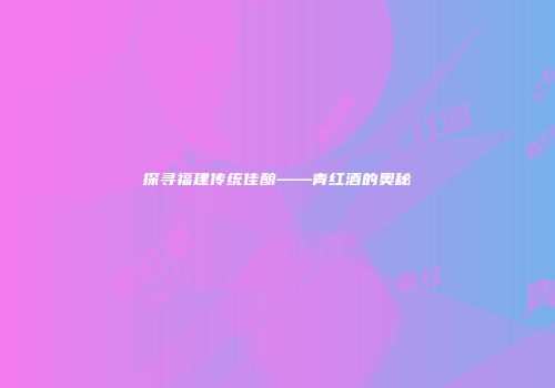 探寻福建传统佳酿——青红酒的奥秘