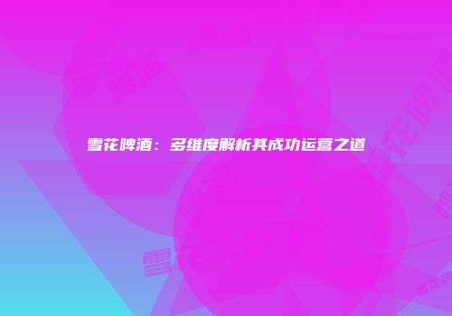 雪花啤酒：多维度解析其成功运营之道