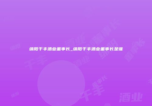 绵阳千丰酒业董事长_绵阳千丰酒业董事长是谁