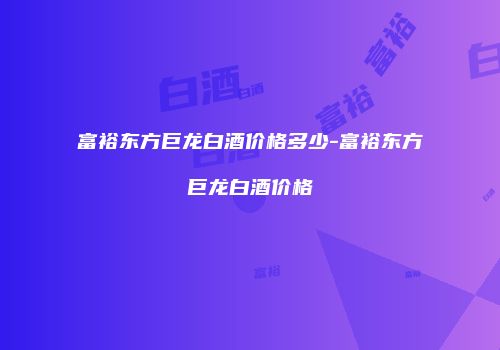 富裕东方巨龙白酒价格多少-富裕东方巨龙白酒价格