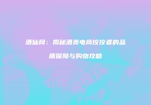 酒仙网：揭秘酒类电商佼佼者的品质保障与购物攻略