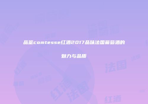 品鉴comtesse红酒2017品味法国葡萄酒的魅力与品质
