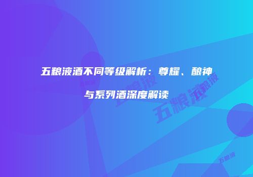 五粮液酒不同等级解析：尊耀、酿神与系列酒深度解读