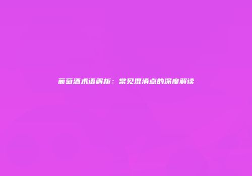 葡萄酒术语解析：常见混淆点的深度解读