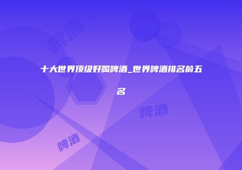 十大世界顶级好喝啤酒_世界啤酒排名前五名