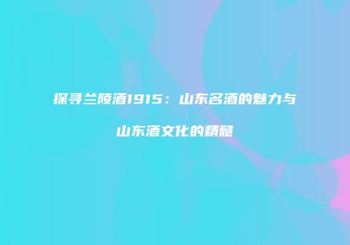 探寻兰陵酒1915：山东名酒的魅力与山东酒文化的精髓