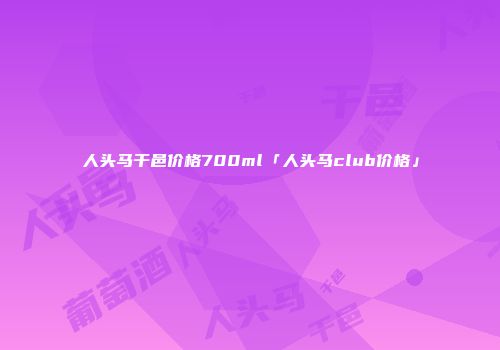 人头马干邑价格700ml「人头马club价格」