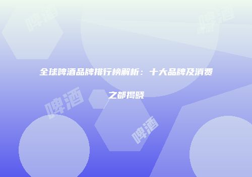 全球啤酒品牌排行榜解析：十大品牌及消费之都揭晓
