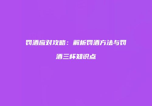 罚酒应对攻略：解析罚酒方法与罚酒三杯知识点
