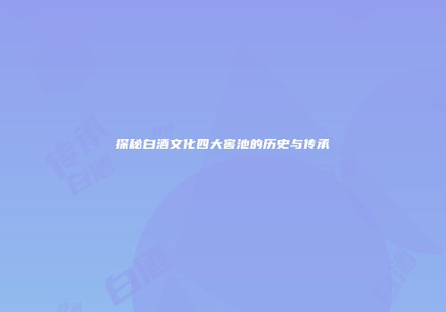 探秘白酒文化四大窖池的历史与传承