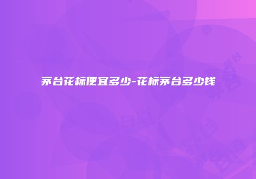 茅台花标便宜多少-花标茅台多少钱