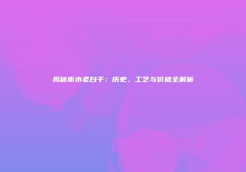 揭秘衡水老白干：历史、工艺与价格全解析