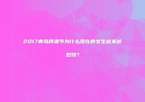 2017青岛啤酒节为什么现在的女生越来越愁嫁？
