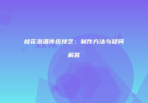桂花泡酒传统技艺：制作方法与疑问解答
