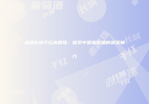 品味长城干红赤霞珠：探索中国葡萄酒的深邃魅力