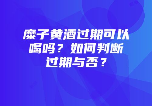 糜子黄酒过期可以喝吗？如何判断过期与否？