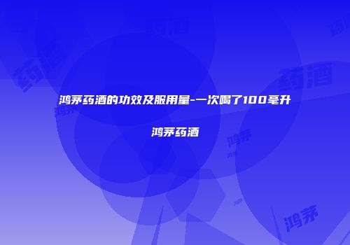 鸿茅药酒的功效及服用量-一次喝了100毫升鸿茅药酒