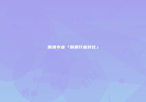 酿酒专业「酿酒行业对比」