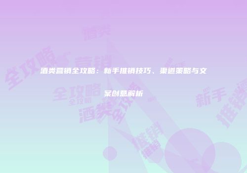 酒类营销全攻略：新手推销技巧、渠道策略与文案创意解析