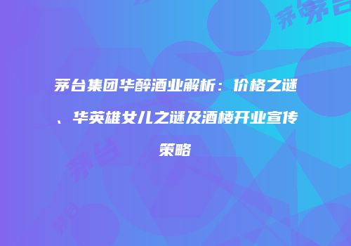 茅台集团华醉酒业解析：价格之谜、华英雄女儿之谜及酒楼开业宣传策略