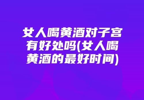 女人喝黄酒对子宫有好处吗(女人喝黄酒的最好时间)