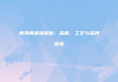 青海青稞酒解析：品质、工艺与品牌探索