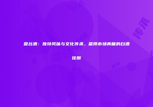 国台酒：独特风味与文化传承，赢得市场青睐的白酒佳酿