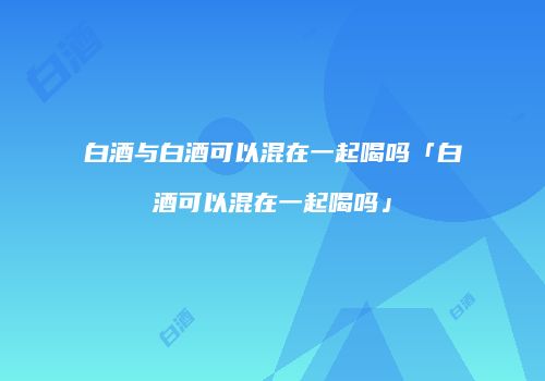 白酒与白酒可以混在一起喝吗「白酒可以混在一起喝吗」