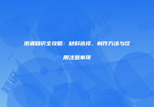 泡酒知识全攻略：材料选择、制作方法与饮用注意事项