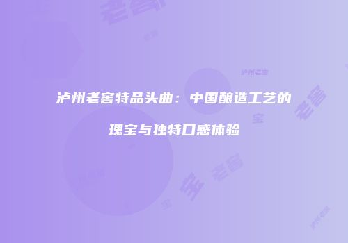 泸州老窖特品头曲：中国酿造工艺的瑰宝与独特口感体验