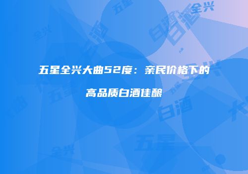 五星全兴大曲52度：亲民价格下的高品质白酒佳酿