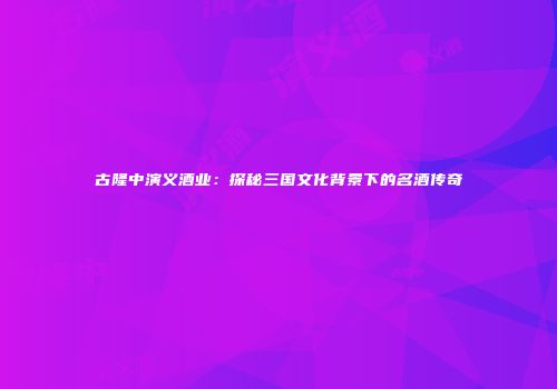 古隆中演义酒业：探秘三国文化背景下的名酒传奇