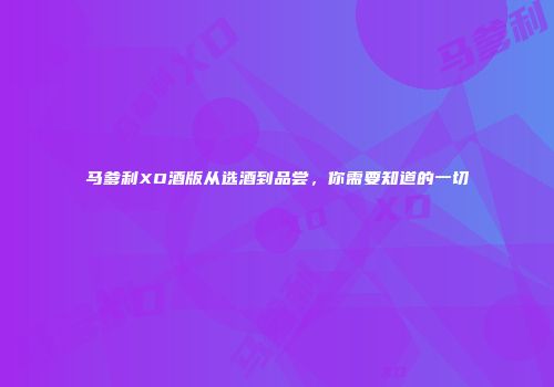 马爹利XO酒版从选酒到品尝，你需要知道的一切