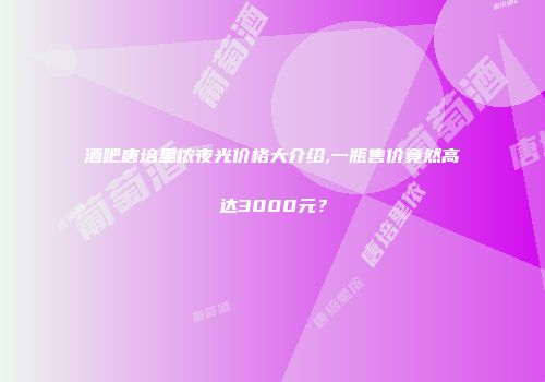 酒吧唐培里侬夜光价格大介绍,一瓶售价竟然高达3000元？