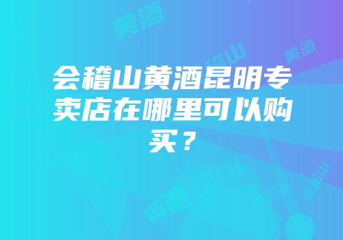 会稽山黄酒昆明专卖店在哪里可以购买？