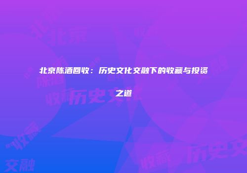 北京陈酒回收：历史文化交融下的收藏与投资之道