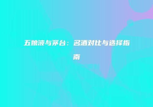 五娘液与茅台：名酒对比与选择指南