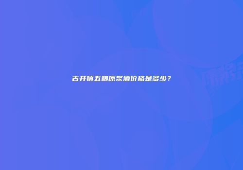 古井镇五粮原浆酒价格是多少？
