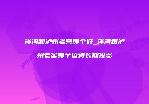 洋河和泸州老窖哪个好_洋河跟泸州老窖哪个值得长期投资