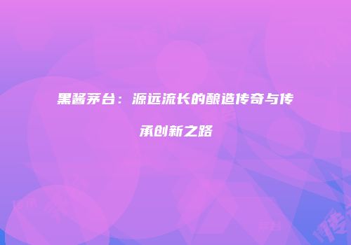 黑酱茅台：源远流长的酿造传奇与传承创新之路