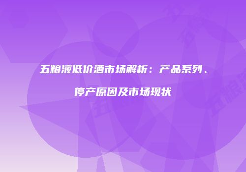 五粮液低价酒市场解析：产品系列、停产原因及市场现状